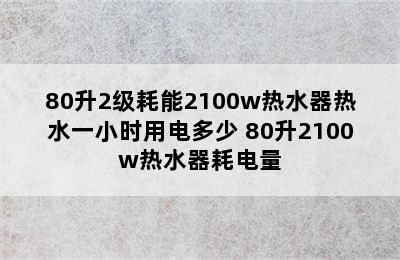 80升2级耗能2100w热水器热水一小时用电多少 80升2100w热水器耗电量